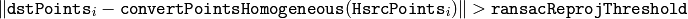 \| \texttt{dstPoints} _i -  \texttt{convertPointsHomogeneous} ( \texttt{H}   \texttt{srcPoints} _i) \|  >  \texttt{ransacReprojThreshold}